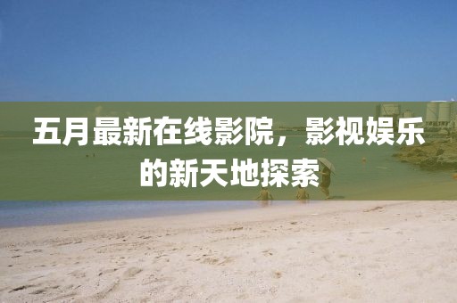 五月最新在線影院，影視娛樂的新天地探索