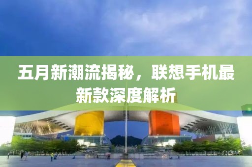 五月新潮流揭秘，聯(lián)想手機最新款深度解析