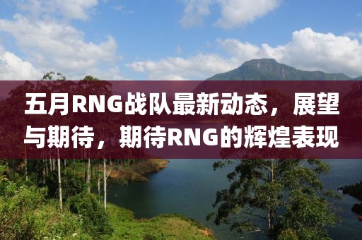 五月RNG戰(zhàn)隊(duì)最新動(dòng)態(tài)，展望與期待，期待RNG的輝煌表現(xiàn)
