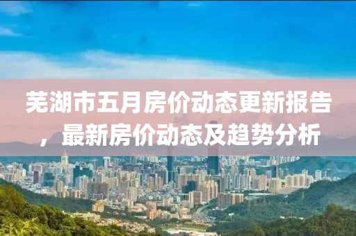 蕪湖市五月房?jī)r(jià)動(dòng)態(tài)更新報(bào)告，最新房?jī)r(jià)動(dòng)態(tài)及趨勢(shì)分析
