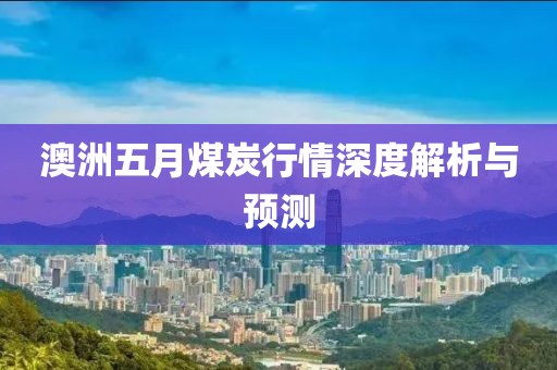 澳洲五月煤炭行情深度解析與預(yù)測(cè)