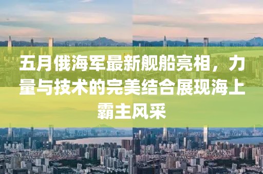 五月俄海軍最新艦船亮相，力量與技術(shù)的完美結(jié)合展現(xiàn)海上霸主風(fēng)采