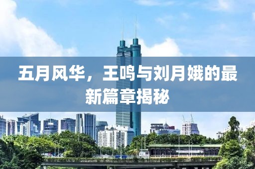五月風(fēng)華，王鳴與劉月娥的最新篇章揭秘