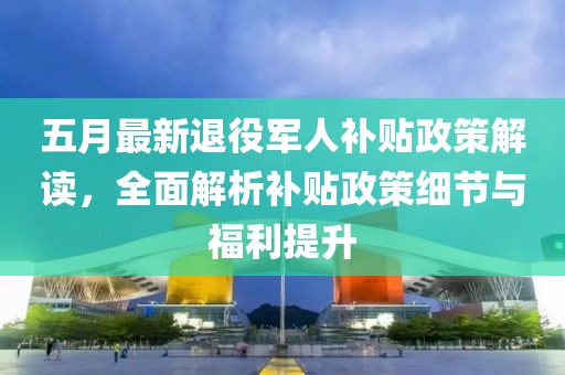 五月最新退役軍人補(bǔ)貼政策解讀，全面解析補(bǔ)貼政策細(xì)節(jié)與福利提升