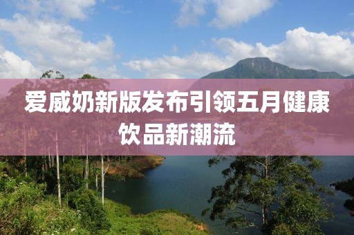 愛(ài)威奶新版發(fā)布引領(lǐng)五月健康飲品新潮流