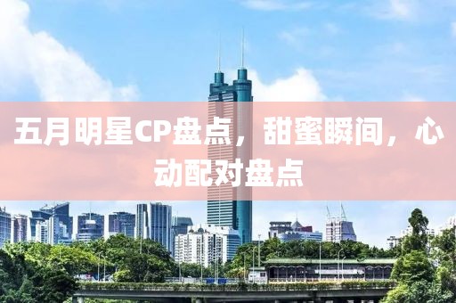 五月明星CP盤點(diǎn)，甜蜜瞬間，心動(dòng)配對(duì)盤點(diǎn)