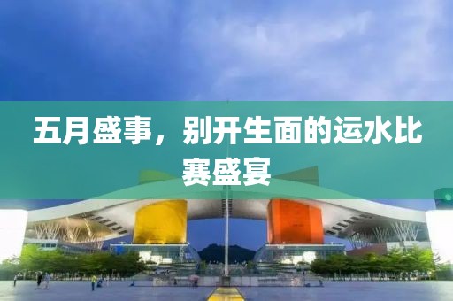 五月盛事，別開生面的運(yùn)水比賽盛宴
