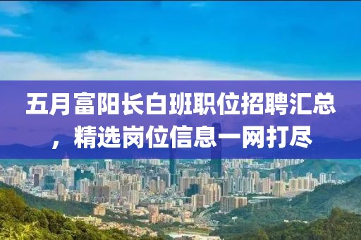 五月富陽(yáng)長(zhǎng)白班職位招聘匯總，精選崗位信息一網(wǎng)打盡