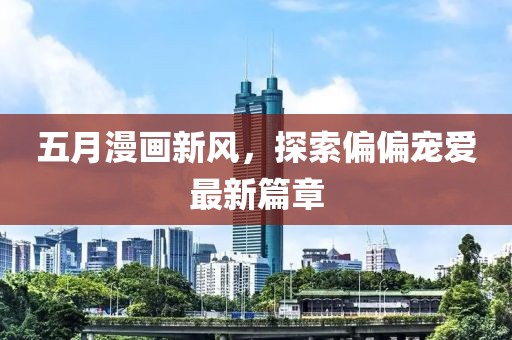 五月漫畫新風(fēng)，探索偏偏寵愛最新篇章