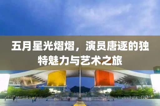 五月星光熠熠，演員唐逐的獨特魅力與藝術之旅