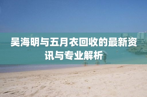 吳海明與五月衣回收的最新資訊與專業(yè)解析