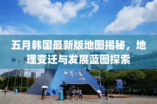 五月韓國(guó)最新版地圖揭秘，地理變遷與發(fā)展藍(lán)圖探索