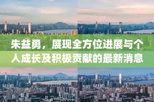 朱益勇，展現(xiàn)全方位進(jìn)展與個(gè)人成長(zhǎng)及積極貢獻(xiàn)的最新消息