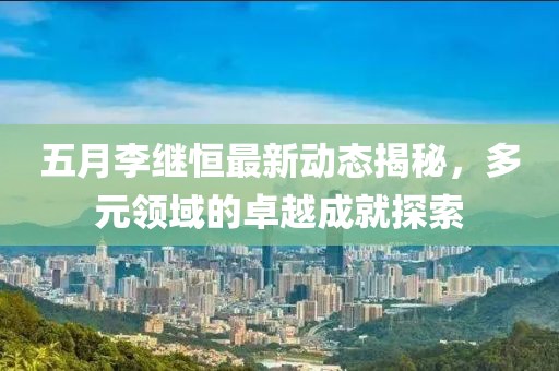 五月李繼恒最新動(dòng)態(tài)揭秘，多元領(lǐng)域的卓越成就探索