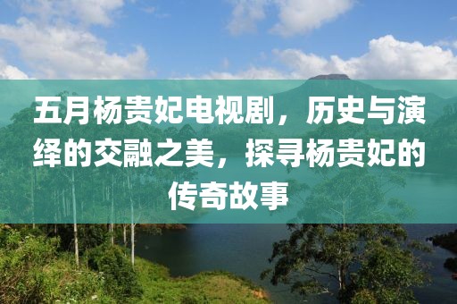 五月楊貴妃電視劇，歷史與演繹的交融之美，探尋楊貴妃的傳奇故事