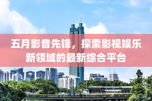 五月影音先鋒，探索影視娛樂新領(lǐng)域的最新綜合平臺