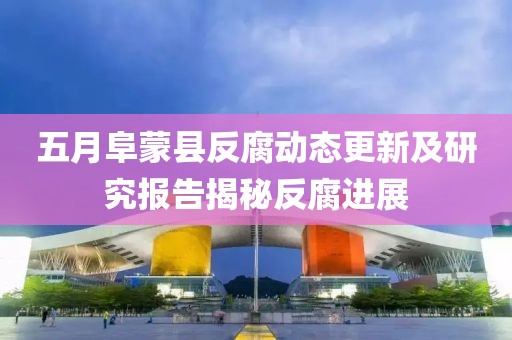 五月阜蒙縣反腐動態(tài)更新及研究報告揭秘反腐進展