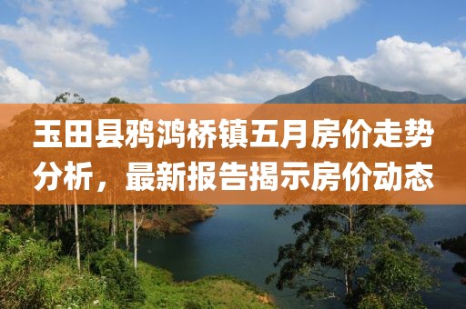 玉田縣鴉鴻橋鎮(zhèn)五月房?jī)r(jià)走勢(shì)分析，最新報(bào)告揭示房?jī)r(jià)動(dòng)態(tài)