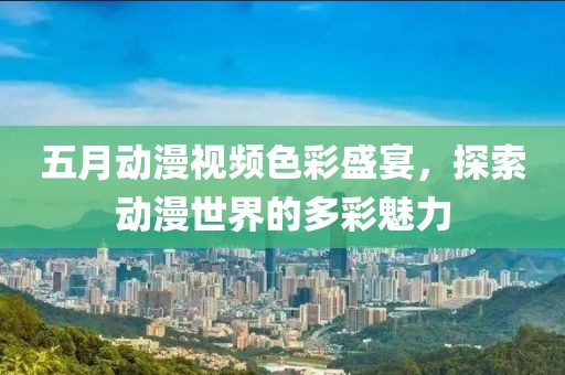 五月動漫視頻色彩盛宴，探索動漫世界的多彩魅力