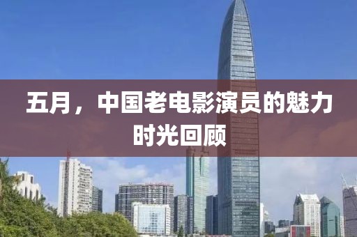 五月，中國老電影演員的魅力時光回顧