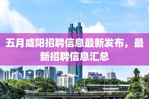 五月咸陽(yáng)招聘信息最新發(fā)布，最新招聘信息匯總