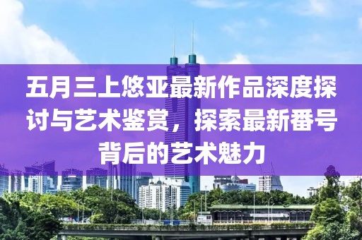 五月三上悠亞最新作品深度探討與藝術(shù)鑒賞，探索最新番號背后的藝術(shù)魅力