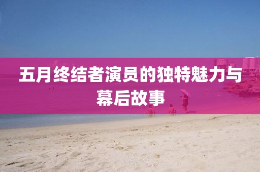 五月終結(jié)者演員的獨特魅力與幕后故事