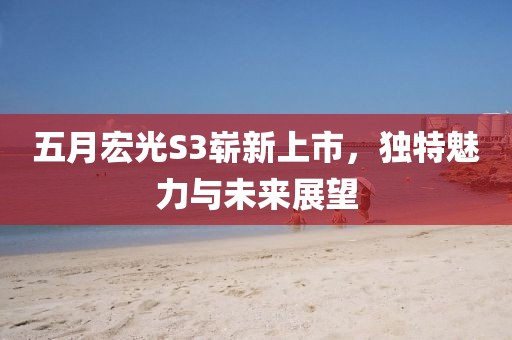 五月宏光S3嶄新上市，獨特魅力與未來展望