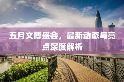 五月文博盛會(huì)，最新動(dòng)態(tài)與亮點(diǎn)深度解析