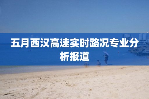 五月西漢高速實時路況專業(yè)分析報道