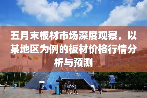 五月末板材市場(chǎng)深度觀察，以某地區(qū)為例的板材價(jià)格行情分析與預(yù)測(cè)