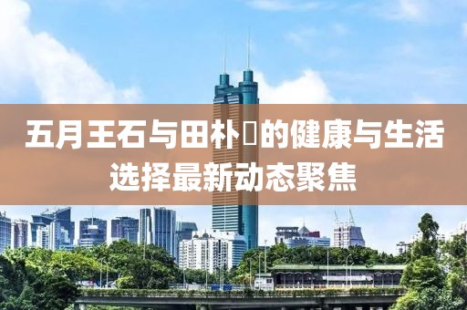 五月王石與田樸琤的健康與生活選擇最新動態(tài)聚焦