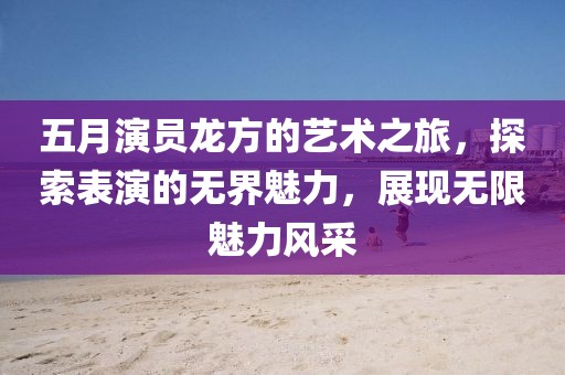 五月演員龍方的藝術(shù)之旅，探索表演的無界魅力，展現(xiàn)無限魅力風(fēng)采