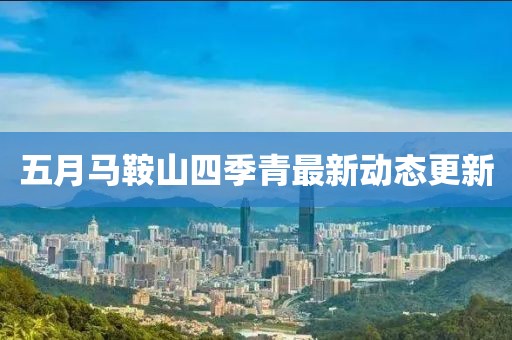 五月馬鞍山四季青最新動態(tài)更新