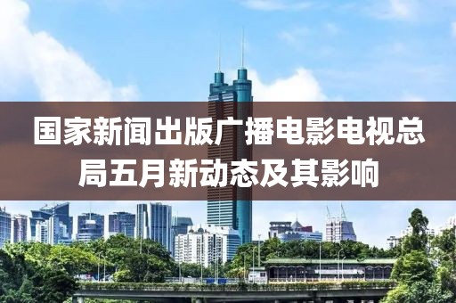 國家新聞出版廣播電影電視總局五月新動(dòng)態(tài)及其影響