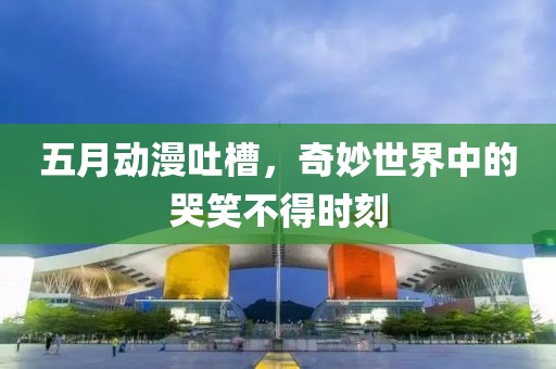 五月動(dòng)漫吐槽，奇妙世界中的哭笑不得時(shí)刻