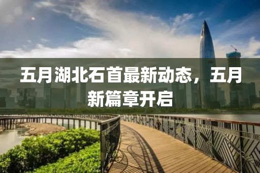 五月湖北石首最新動態(tài)，五月新篇章開啟