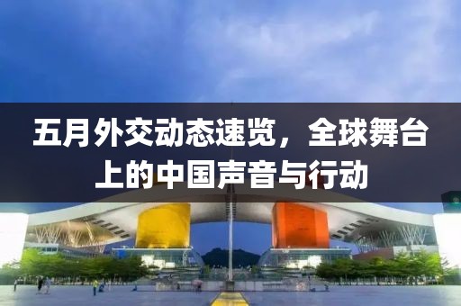 五月外交動(dòng)態(tài)速覽，全球舞臺(tái)上的中國(guó)聲音與行動(dòng)