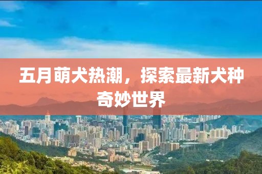 五月萌犬熱潮，探索最新犬種奇妙世界