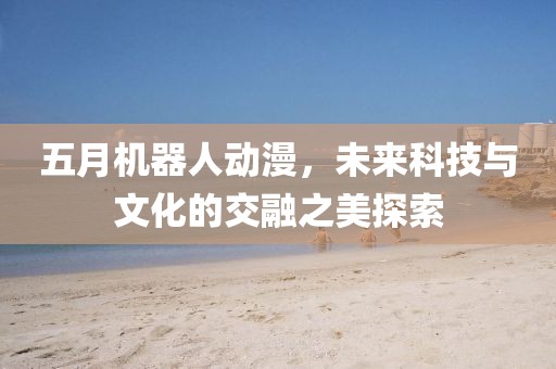 五月機(jī)器人動(dòng)漫，未來科技與文化的交融之美探索