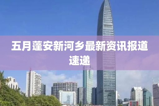 五月蓬安新河鄉(xiāng)最新資訊報(bào)道速遞