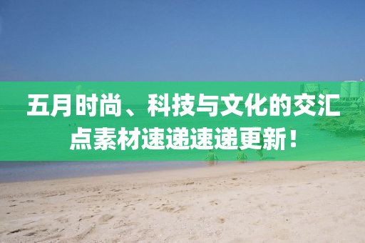 五月時(shí)尚、科技與文化的交匯點(diǎn)素材速遞速遞更新！