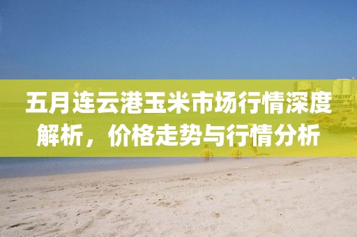 五月連云港玉米市場行情深度解析，價格走勢與行情分析