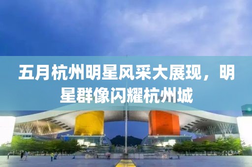 五月杭州明星風采大展現(xiàn)，明星群像閃耀杭州城