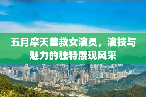 五月摩天營(yíng)救女演員，演技與魅力的獨(dú)特展現(xiàn)風(fēng)采