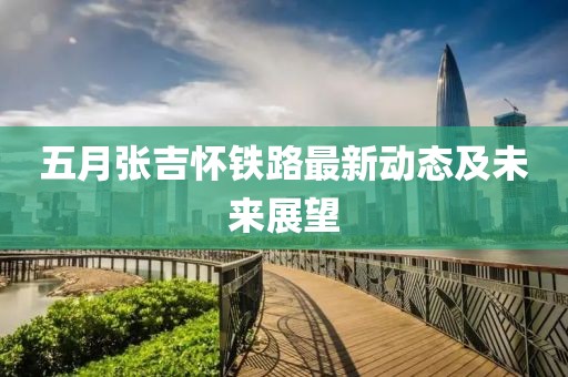 五月張吉懷鐵路最新動(dòng)態(tài)及未來(lái)展望