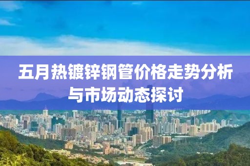 五月熱鍍鋅鋼管價(jià)格走勢(shì)分析與市場(chǎng)動(dòng)態(tài)探討