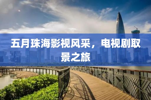 五月珠海影視風(fēng)采，電視劇取景之旅