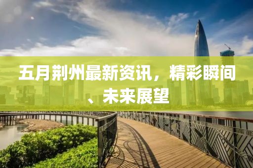 五月荊州最新資訊，精彩瞬間、未來展望