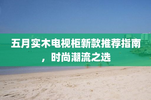 五月實木電視柜新款推薦指南，時尚潮流之選